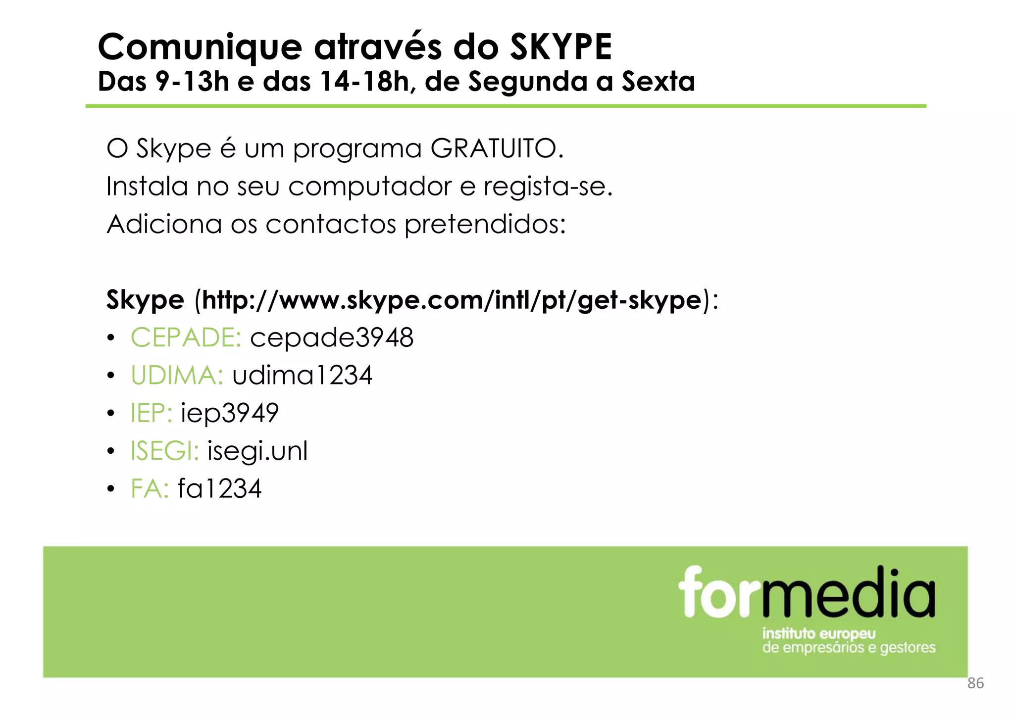 86
Comunique através do SKYPE
Das 9-13h e das 14-18h, de Segunda a Sexta
O Skype é um programa GRATUITO.
Instala no seu computador e regista-se.
Adiciona os contactos pretendidos:
Skype (http://www.skype.com/intl/pt/get-skype):
• CEPADE: cepade3948
• UDIMA: udima1234
• IEP: iep3949
• ISEGI: isegi.unl
• FA: fa1234
 