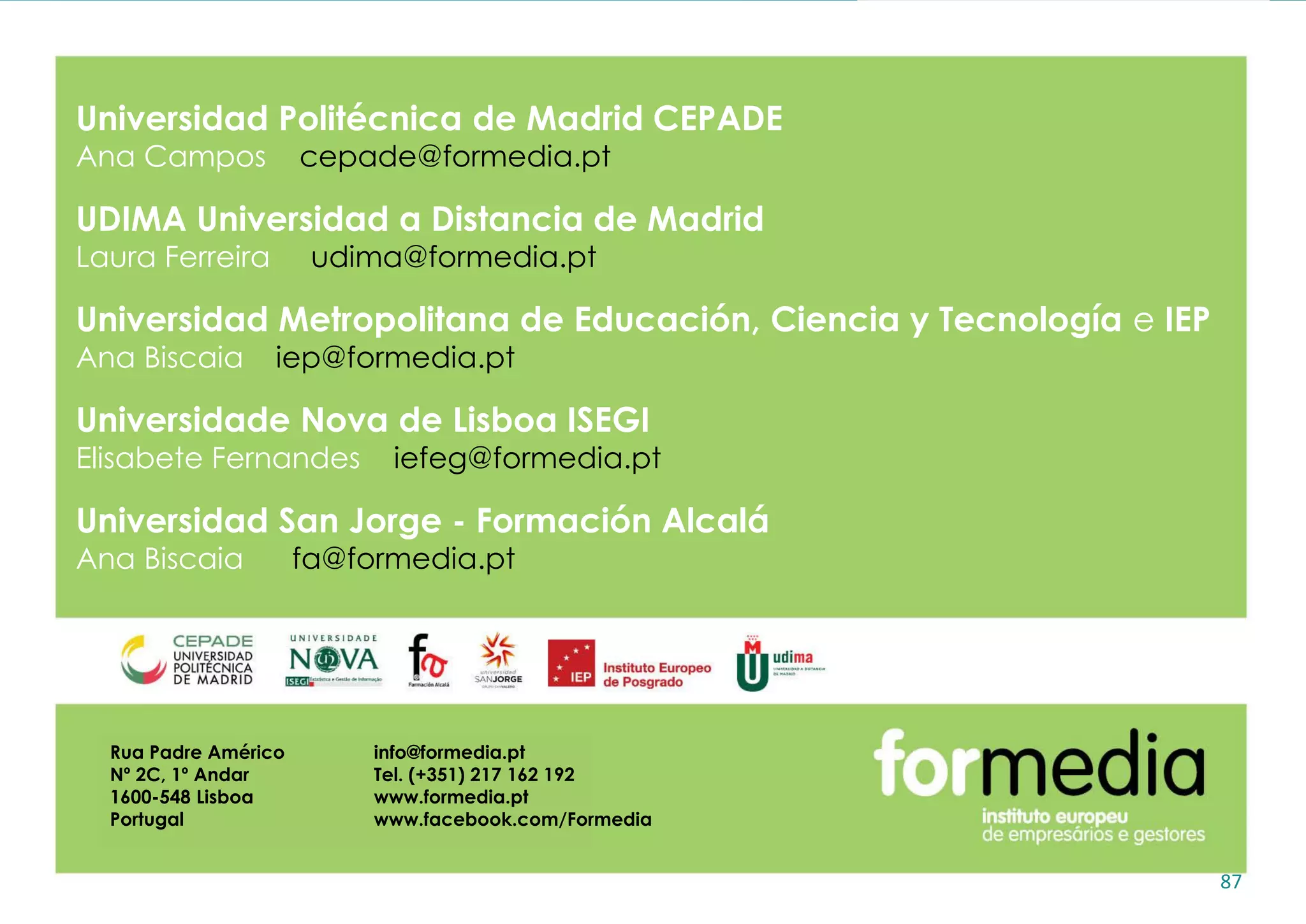 87
Universidad Politécnica de Madrid CEPADE
Ana Campos cepade@formedia.pt
UDIMA Universidad a Distancia de Madrid
Laura Ferreira udima@formedia.pt
Universidad Metropolitana de Educación, Ciencia y Tecnología e IEP
Ana Biscaia iep@formedia.pt
Universidade Nova de Lisboa ISEGI
Elisabete Fernandes iefeg@formedia.pt
Universidad San Jorge - Formación Alcalá
Ana Biscaia fa@formedia.pt
Rua Padre Américo
Nº 2C, 1º Andar
1600-548 Lisboa
Portugal
info@formedia.pt
Tel. (+351) 217 162 192
www.formedia.pt
www.facebook.com/Formedia
 