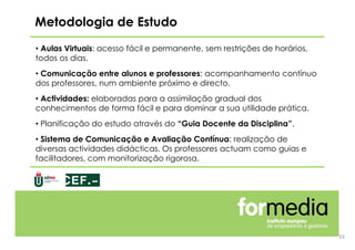 • Aulas Virtuais: acesso fácil e permanente, sem restrições de horários,
todos os dias.
• Comunicação entre alunos e professores: acompanhamento contínuo
dos professores, num ambiente próximo e directo.
• Actividades: elaboradas para a assimilação gradual dos
conhecimentos de forma fácil e para dominar a sua utilidade prática.
• Planificação do estudo através do “Guia Docente da Disciplina”.
• Sistema de Comunicação e Avaliação Contínua: realização de
diversas actividades didácticas. Os professores actuam como guias e
facilitadores, com monitorização rigorosa.
Metodologia de Estudo
33
 