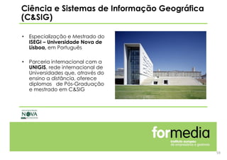 59
• Especialização e Mestrado do
ISEGI – Universidade Nova de
Lisboa, em Português
• Parceria internacional com a
UNIGIS, rede internacional de
Universidades que, através do
ensino a distância, oferece
diplomas de Pós-Graduação
e mestrado em C&SIG
Ciência e Sistemas de Informação Geográfica
(C&SIG)
 