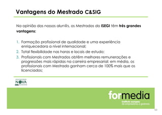 60
Na opinião dos nossos alun@s, os Mestrados do ISEGI têm três grandes
vantagens:
1. Formação profissional de qualidade e uma experiência
enriquecedora a nível internacional;
2. Total flexibilidade nas horas e locais de estudo;
3. Profissionais com Mestrados obtêm melhores remunerações e
progressões mais rápidas na carreira empresarial: em média, os
profissionais com Mestrado ganham cerca de 100% mais que os
licenciados;
Vantagens do Mestrado C&SIG
 