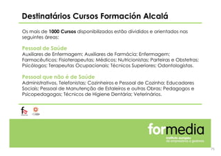 Destinatários Cursos Formación Alcalá
Os mais de 1000 Cursos disponibilizados estão divididos e orientados nas
seguintes áreas:
Pessoal de Saúde
Auxiliares de Enfermagem; Auxiliares de Farmácia; Enfermagem;
Farmacêuticos; Fisioterapeutas; Médicos; Nutricionistas; Parteiras e Obstetras;
Psicólogos; Terapeutas Ocupacionais; Técnicos Superiores; Odontologistas.
Pessoal que não é de Saúde
Administrativos, Telefonistas; Cozinheiros e Pessoal de Cozinha; Educadores
Sociais; Pessoal de Manutenção de Estaleiros e outras Obras; Pedagogos e
Psicopedagogos; Técnicos de Higiene Dentária; Veterinários.
75
 