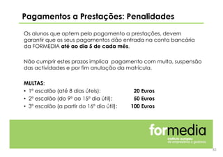 Os alunos que optem pelo pagamento a prestações, devem
garantir que os seus pagamentos dão entrada na conta bancária
da FORMEDIA até ao dia 5 de cada mês.
Não cumprir estes prazos implica pagamento com multa, suspensão
das actividades e por fim anulação da matrícula.
MULTAS:
• 1º escalão (até 8 dias úteis): 20 Euros
• 2º escalão (do 9º ao 15º dia útil): 50 Euros
• 3º escalão (a partir do 16º dia útil): 100 Euros
Pagamentos a Prestações: Penalidades
82
 