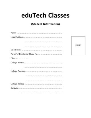 eduTech Classes 
(Student Information) 
Name:-……………………………………………………….. 
Local Address:-……………………………………………… 
……………………………………………... 
……………………………………………... 
Mobile No.:- ………………………………………………… 
Parent’s / Residential Phone No.:-…………………………... 
Class:-……………… 
College Name:-……………………………………………… 
……………………………………………... 
College Address:-……………………………………………. 
…………………………………………… 
…………………………………………… 
College Timing:-…………………………………………….. 
Subjects:-……………………………………………………. 
……………………………………………………. 
PHOTO 
