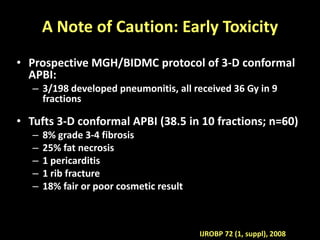 A Note of Caution: Early Toxicity
• Prospective MGH/BIDMC protocol of 3-D conformal
APBI:
– 3/198 developed pneumonitis, all received 36 Gy in 9
fractions
• Tufts 3-D conformal APBI (38.5 in 10 fractions; n=60)
– 8% grade 3-4 fibrosis
– 25% fat necrosis
– 1 pericarditis
– 1 rib fracture
– 18% fair or poor cosmetic result
IJROBP 72 (1, suppl), 2008
 
