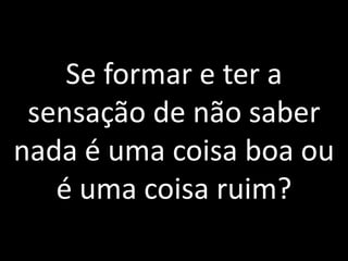 Se formar e ter a sensação de não saber nada é uma coisa boa ou é uma coisa ruim?