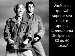 Você acha que vai superar seu mestre apenas fazendo uma disciplina de 30 ou 60 horas?