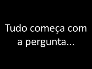 Tudo começa com a pergunta...