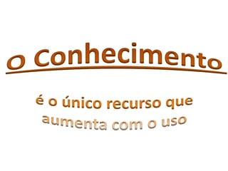 O Conhecimentoé o único recurso que aumenta com o uso 