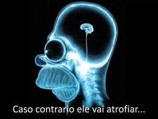 Caso contrario ele vai atrofiar...