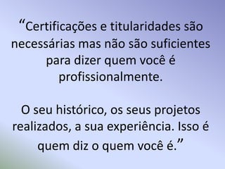 “Certificações e titularidades são necessárias mas não são suficientes para dizer quem você é profissionalmente. O seu histórico, os seus projetos realizados, a sua experiência. Isso é quem diz o quem você é.”