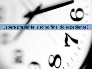 Espera pra ser feliz só no final do expediente?