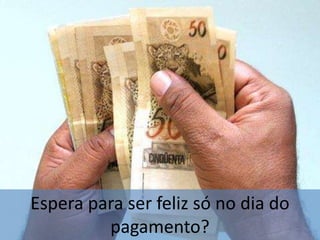 Espera para ser feliz só no dia do pagamento?