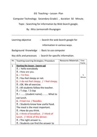 EIS Teaching – Lesson Plan
Computer Technology Secondary Grade1 , duration 50 Minute.
Topic : Searching for information by Web Search google.
By : Miss Jarmonrath thungngen
…………………………………………………………………………………………………………
Learning objective : Search the web Search google for
information in various ways.
Background Knowledge : Basic to use computer
Key skills and processes : Search for specific information.
No. Teaching-Learning Strategies / Procedure Resource Materials Time
frame
1 Starting the lesson : (warm-up)
T. : hello everybody
T. : How are you.
S. : I'm fine.
T. : You feel sleepy or not.
S. : I do not feel sleepy. / I feel sleepy.
T. : OK. We all exercise.
T. : All students follow the teacher.
T. : clap. 2 clap
T. : student name What to
eat lunch.
S. : Fried rice / Noodles
T. : Students know how useful food.
The meal is the most important.
T. : How do you think.
S. : I think of breakfast. / I think of
lunch. / I think of the dinner.
T. : The right answer is..
T. : Students can find the answer to
5
Minute
 