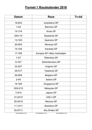 Formel 1 Racekalender 2016
Datum Race Tv-tid
18-20/3 Australiens GP
1-3/4 Bahrains GP
15-17/4 Kinas GP
29/4-1/5 Rysslands GP
13-15/5 Spaniens GP
26-29/5 Monacos GP
10-12/6 Kanadas GP
17-19/6 Europas GP i Baku Azerbadjan
1-3/7 Österrikes GP
8-10/7 Storbritanniens GP
22-24/7 Ungerns GP
29-31/7 Tysklands GP
26-28/8 Belgiens GP
2-4/9 Italiens GP
16-18/9 Singapores GP
30/9-2/10 Malaysias GP
7-9/10 Japans GP
21-23/10 USA´s GP
28-30/10 Mexicos GP
11-13/11 Brasiliens GP
25-27/11 Abu Dhabis GP
www.bilplatsen.com www.bilplatsen.com www.bilplatsen.com
 