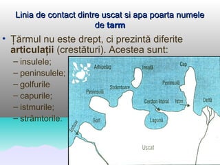 Linia de contact dintre uscat si apa poarta numele
                         de tarm
• Ţărmul nu este drept, ci prezintă diferite
  articulaţii (crestături). Acestea sunt:
  – insulele;
  – peninsulele;
  – golfurile
  – capurile;
  – istmurile;
  – strâmtorile.
 