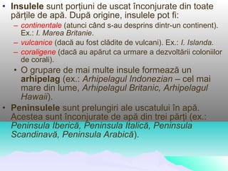 • Insulele sunt porţiuni de uscat înconjurate din toate
  părţile de apă. După origine, insulele pot fi:
  – continentale (atunci când s-au desprins dintr-un continent).
    Ex.: I. Marea Britanie.
  – vulcanice (dacă au fost clădite de vulcani). Ex.: I. Islanda.
  – coraligene (dacă au apărut ca urmare a dezvoltării coloniilor
    de corali).
  • O grupare de mai multe insule formează un
    arhipelag (ex.: Arhipelagul Indonezian – cel mai
    mare din lume, Arhipelagul Britanic, Arhipelagul
    Hawaii).
• Peninsulele sunt prelungiri ale uscatului în apă.
  Acestea sunt înconjurate de apă din trei părţi (ex.:
  Peninsula Iberică, Peninsula Italică, Peninsula
  Scandinavă, Peninsula Arabică).
 