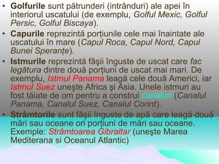• Golfurile sunt pătrunderi (intrânduri) ale apei în
  interiorul uscatului (de exemplu, Golful Mexic, Golful
  Persic, Golful Biscaya).
• Capurile reprezintă porţiunile cele mai înaintate ale
  uscatului în mare (Capul Roca, Capul Nord, Capul
  Bunei Speranţe).
• Istmurile reprezintă fâşii înguste de uscat care fac
  legătura dintre două porţiuni de uscat mai mari. De
  exemplu, Istmul Panama leagă cele două Americi, iar
  Istmul Suez uneşte Africa şi Asia. Unele istmuri au
  fost tăiate de om pentru a construi canaluri (Canalul
  Panama, Canalul Suez, Canalul Corint).
• Strâmtorile sunt fâşii înguste de apă care leagă două
  mări sau oceane ori porţiuni de mări sau oceane.
  Exemple: Strâmtoarea Gibraltar (uneşte Marea
  Mediterana si Oceanul Atlantic)
 
