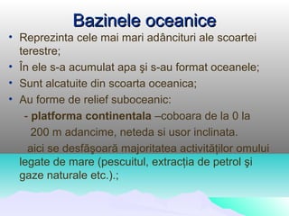 Bazinele oceanice
• Reprezinta cele mai mari adâncituri ale scoartei
  terestre;
• În ele s-a acumulat apa şi s-au format oceanele;
• Sunt alcatuite din scoarta oceanica;
• Au forme de relief suboceanic:
   - platforma continentala –coboara de la 0 la
     200 m adancime, neteda si usor inclinata.
    aici se desfăşoară majoritatea activităţilor omului
  legate de mare (pescuitul, extracţia de petrol şi
  gaze naturale etc.).;
 