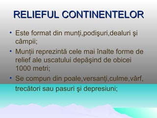 RELIEFUL CONTINENTELOR
• Este format din munţi,podişuri,dealuri şi
  câmpii;
• Munţii reprezintă cele mai înalte forme de
  relief ale uscatului depăşind de obicei
  1000 metri;
• Se compun din poale,versanţi,culme,vârf,
  trecători sau pasuri şi depresiuni;
 