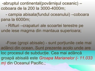 -abruptul continental(povârnişul oceanic) –
coboara de la 200 la 3000-4000m;
   - campia abisala(fundul oceanului) –coboara
pana la 6000m;
   - Rifturi –crapaturi ale scoartei terestre pe
unde iese magma din mantaua superioara;

   -Fose (gropi abisale) - sunt porţiunile cele mai
adânci din ocean. Sunt prezente acolo unde are
loc procesul de subducţie. Cea mai adâncă
groapă abisală este Groapa Marianelor (- 11.033
m) din Oceanul Pacific.;
 
