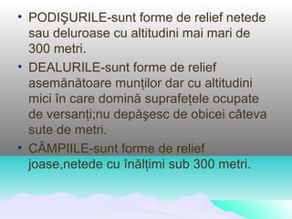 • PODIŞURILE-sunt forme de relief netede
  sau deluroase cu altitudini mai mari de
  300 metri.
• DEALURILE-sunt forme de relief
  asemănătoare munţilor dar cu altitudini
  mici în care domină suprafeţele ocupate
  de versanţi;nu depăşesc de obicei câteva
  sute de metri.
• CÂMPIILE-sunt forme de relief
  joase,netede cu înălţimi sub 300 metri.
 
