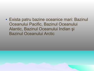 • Exista patru bazine oceanice mari: Bazinul
  Oceanului Pacific, Bazinul Oceanului
  Alantic, Bazinul Oceanului Indian şi
  Bazinul Oceanului Arctic
 