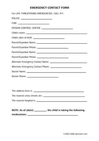 EMERGENCY CONTACT FORM

For LIFE THREATENING EMERGENCIES: CALL 911

POLICE: _____________________

FIRE: _____________________

POISON CONTROL CENTER: _____________________

Child’s name: _________________________________________

Child’s date of birth: _____________________

Parent/Guardian Name: __________________________________

Parent/Guardian Phone: _____________________

Parent/Guardian Name: __________________________________

Parent/Guardian Phone: _____________________

Alternate Emergency Contact Name: _________________________

Alternate Emergency Contact Phone: _____________________

Doctor Name: ________________________________________

Doctor Phone: _____________________




The address here is: __________________________________

The nearest cross streets are: ____________________________

The nearest hospital is: __________________________________



NOTE: As of (date) ________, the child is taking the following
medications: __________________________________




                                           ©2003-2008 abcteach.com
 
