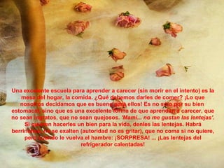 Una excelente escuela para aprender a carecer (sin morir en el intento) es la mesa del hogar, la comida. ¿Qué debemos darles de comer? ¡Lo que nosotros decidamos que es bueno para ellos! Es no sólo por su bien  estomacal, sino que es una excelente forma de que aprendan a carecer, que no sean ingratos, que no sean quejosos.  'Mami... no me gustan las lentejas'.  Si quieren hacerles un bien para la vida, denles las lentejas. Habrá berrinches, no se exalten (autoridad no es gritar), que no coma si no quiere, pero cuando le vuelva el hambre: ¡SORPRESA! ... ¡Las lentejas del refrigerador calentadas! 