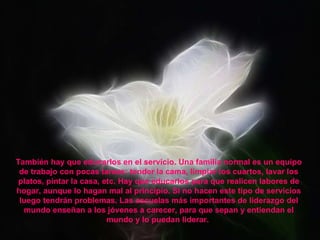 También hay que educarlos en el servicio. Una familia normal es un equipo de trabajo con pocas tareas: tender la cama, limpiar los cuartos, lavar los platos, pintar la casa, etc. Hay que educarlos para que realicen labores de hogar, aunque lo hagan mal al principio. Si no hacen este tipo de servicios luego tendrán problemas. Las escuelas más importantes de liderazgo del mundo enseñan a los jóvenes a carecer, para que sepan y entiendan el mundo y lo puedan liderar.  