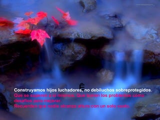   Construyamos hijos luchadores, no debiluchos sobreprotegidos .    Que se superen a sí mismos. Que tomen los problemas como desafíos para mejorar.  Recuerden que nadie alcanza altura con un solo vuelo.  
