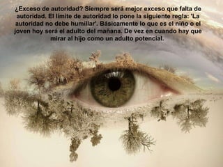 ¿Exceso de autoridad? Siempre será mejor exceso que falta de autoridad. El límite de autoridad lo pone la siguiente regla: 'La autoridad no debe humillar'. Básicamente lo que es el niño o el joven hoy será el adulto del mañana. De vez en cuando hay que mirar al hijo como un adulto potencial.  