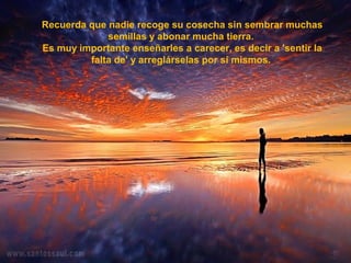 Recuerda que nadie recoge su cosecha sin sembrar muchas
semillas y abonar mucha tierra.
Es muy importante enseñarles a carecer, es decir a 'sentir la
falta de' y arreglárselas por sí mismos.
 