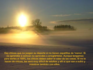 Hay chicos que no juegan su deporte si no tienen zapatillas de 'marca'. Si
no aprendes a carecer no aprendes a arreglártelas. Aunque tengamos
para darles el 100%, los chicos deben saber el valor de las cosas. Si no lo
hacen de chicos, les será muy difícil de adultos y allí sí que van a sufrir y
nosotros también con ellos.
 