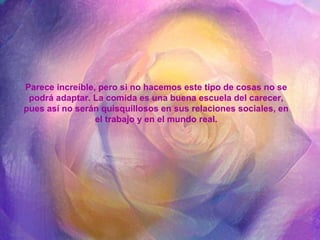Parece increíble, pero si no hacemos este tipo de cosas no se
podrá adaptar. La comida es una buena escuela del carecer,
pues así no serán quisquillosos en sus relaciones sociales, en
el trabajo y en el mundo real.
 