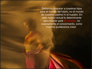 Debemos preparar a nuestros hijos
para el mundo del futuro, no el mundo
de nuestros padres ni el nuestro. En
este mundo actual lo determinante
para triunfar será el carácter, no
exactamente el conocimiento, como
muchos pudiéramos creer.
 