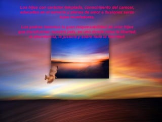 Los hijos con carácter templado, conocimiento del carecer,
educados en el servicio y plenos de amor e ilusiones serán
hijos triunfadores.
Los padres tenemos la gran responsabilidad de criar hijos
que transformen nuestro país, en uno donde reine la libertad,
la abundancia, la justicia y sobre todo la felicidad.
 
