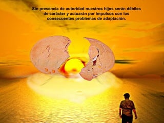 Sin presencia de autoridad nuestros hijos serán débiles
de carácter y actuarán por impulsos con los
consecuentes problemas de adaptación.
 