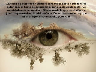 ¿Exceso de autoridad? Siempre será mejor exceso que falta de
autoridad. El límite de autoridad lo pone la siguiente regla: 'La
autoridad no debe humillar'. Básicamente lo que es el niño o el
joven hoy será el adulto del mañana. De vez en cuando hay que
mirar al hijo como un adulto potencial.
 