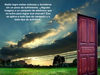 Nadie logra metas exitosas y duraderas
sin un poco de sufrimiento. ¿Alguien
imagina a un campeón de atletismo que
no sufra para lograr sus marcas? Eso
se aplica a todo tipo de campeón y a
todo tipo de actividad.
 