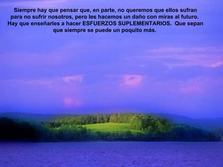 Siempre hay que pensar que, en parte, no queremos que ellos sufran para no sufrir nosotros, pero les hacemos un daño con miras al futuro.  Hay que enseñarles a hacer ESFUERZOS SUPLEMENTARIOS.  Que sepan que siempre se puede un poquito más.  