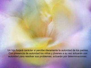 Un hijo forjará carácter si percibe claramente la autoridad de los padres. Con presencia de autoridad los niños y jóvenes a su vez actuarán con autoridad para resolver sus problemas; actuarán por determinaciones.  