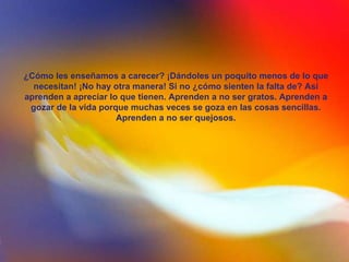 ¿Cómo les enseñamos a carecer? ¡Dándoles un poquito menos de lo que necesitan! ¡No hay otra manera! Si no ¿cómo sienten la falta de? Así aprenden a apreciar lo que tienen. Aprenden a no ser gratos. Aprenden a gozar de la vida porque muchas veces se goza en las cosas sencillas. Aprenden a no ser quejosos. 