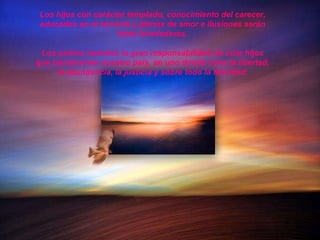 Los hijos con carácter templado, conocimiento del carecer, educados en el servicio y plenos de amor e ilusiones serán hijos triunfadores .   Los padres tenemos la gran responsabilidad de criar hijos que transformen nuestro país, en uno donde reine la libertad, la abundancia, la justicia y sobre todo la felicidad. 