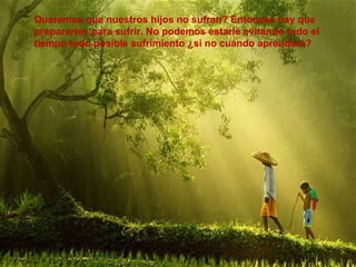 Queremos que nuestros hijos no sufran? Entonces hay que prepararlos para sufrir. No podemos estarle evitando todo el tiempo todo posible sufrimiento ¿si no cuándo aprenderá?  