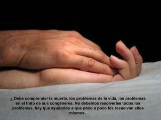 ¿ Debe comprender la muerte, los problemas de la vida, los problemas en el trato de sus congéneres. No debemos resolverles todos los problemas, hay que ayudarlos a que poco a poco los resuelvan ellos mismos.  