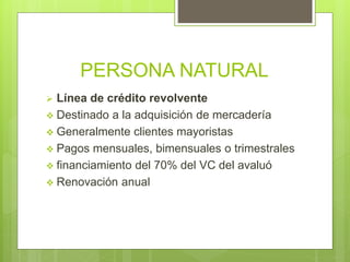 PERSONA NATURAL
 Línea de crédito revolvente
 Destinado a la adquisición de mercadería
 Generalmente clientes mayoristas
 Pagos mensuales, bimensuales o trimestrales
 financiamiento del 70% del VC del avaluó
 Renovación anual
 