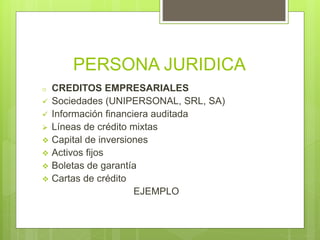 PERSONA JURIDICA
o CREDITOS EMPRESARIALES
 Sociedades (UNIPERSONAL, SRL, SA)
 Información financiera auditada
 Líneas de crédito mixtas
 Capital de inversiones
 Activos fijos
 Boletas de garantía
 Cartas de crédito
EJEMPLO
 