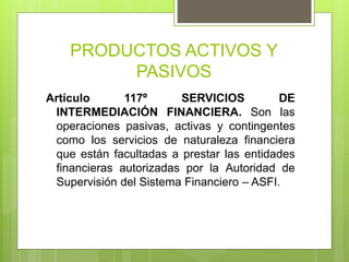 PRODUCTOS ACTIVOS Y
PASIVOS
Artículo 117º SERVICIOS DE
INTERMEDIACIÓN FINANCIERA. Son las
operaciones pasivas, activas y contingentes
como los servicios de naturaleza financiera
que están facultadas a prestar las entidades
financieras autorizadas por la Autoridad de
Supervisión del Sistema Financiero – ASFI.
 