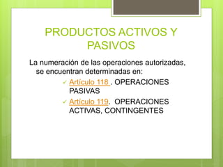PRODUCTOS ACTIVOS Y
PASIVOS
La numeración de las operaciones autorizadas,
se encuentran determinadas en:
 Artículo 118 . OPERACIONES
PASIVAS
 Artículo 119. OPERACIONES
ACTIVAS, CONTINGENTES
 